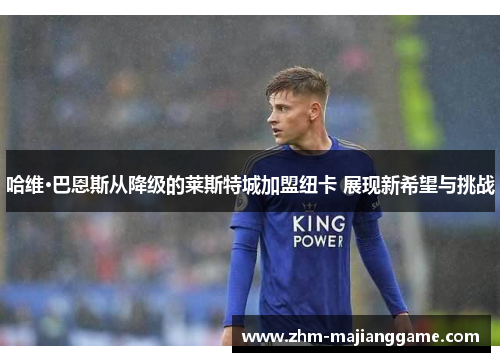 哈维·巴恩斯从降级的莱斯特城加盟纽卡 展现新希望与挑战