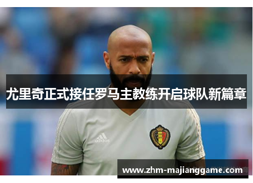 尤里奇正式接任罗马主教练开启球队新篇章