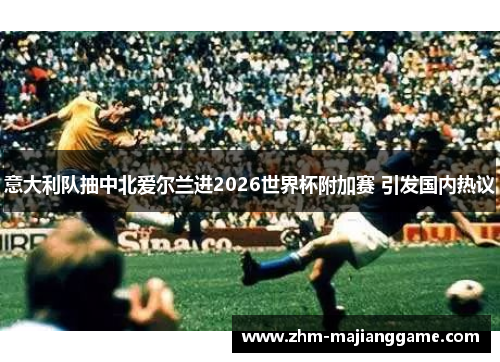 意大利队抽中北爱尔兰进2026世界杯附加赛 引发国内热议