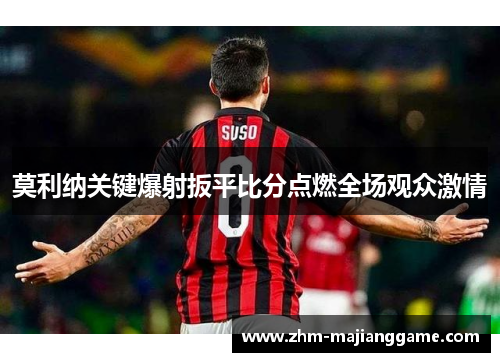 莫利纳关键爆射扳平比分点燃全场观众激情