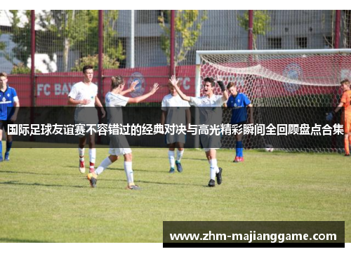 国际足球友谊赛不容错过的经典对决与高光精彩瞬间全回顾盘点合集 国际足球友谊赛不容错过的经典对决与高光精彩瞬间全回顾盘点合集